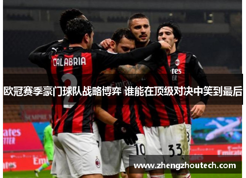 欧冠赛季豪门球队战略博弈 谁能在顶级对决中笑到最后
